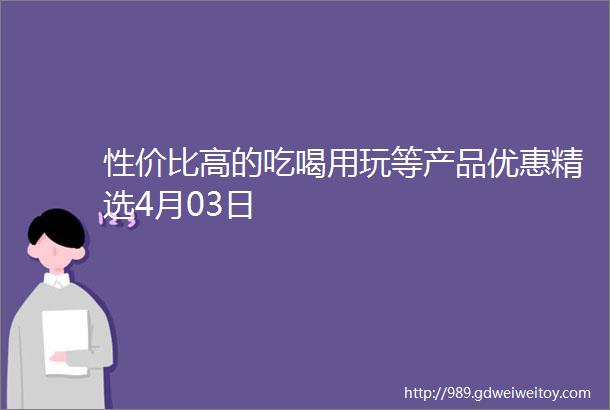 性价比高的吃喝用玩等产品优惠精选4月03日