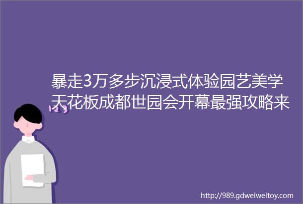 暴走3万多步沉浸式体验园艺美学天花板成都世园会开幕最强攻略来了rarr